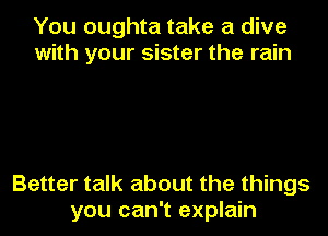 You oughta take a dive
with your sister the rain

Better talk about the things
you can't explain
