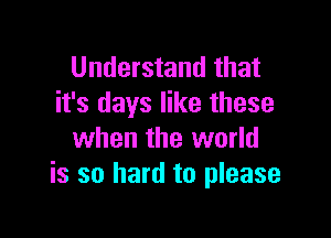 Understand that
it's days like these

when the world
is so hard to please