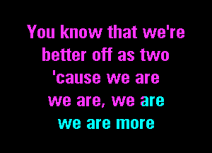 You know that we're
better off as two

'cause we are
we are, we are
we are more