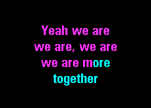 Yeah we are
we are. we are

we are more
together