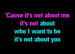 'Cause it's not about me
it's not about

who I want to be
it's not about you