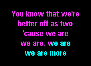 You know that we're
better off as two

'cause we are
we are, we are
we are more