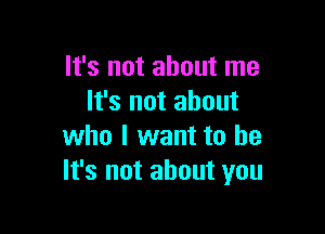 It's not about me
It's not about

who I want to be
It's not about you