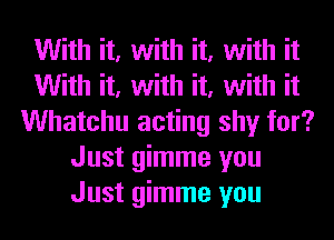 With it, with it, with it
With it, with it, with it
Whatchu acting shy for?
Just gimme you
Just gimme you