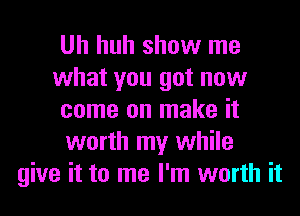 Uh huh show me
what you got now
come on make it
worth my while
give it to me I'm worth it