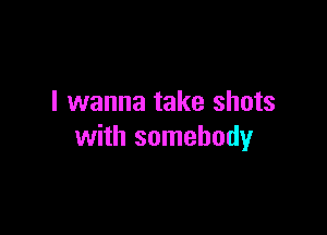 I wanna take shots

with somebody