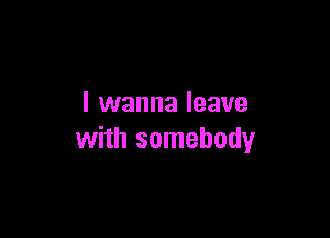 I wanna leave

with somebody