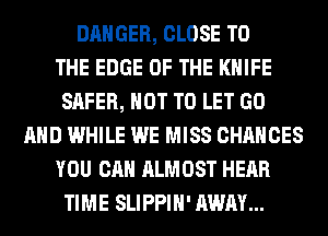 DANGER, CLOSE TO
THE EDGE OF THE KNIFE
SAFER, NOT TO LET GO
AND WHILE WE MISS CHANCES
YOU CAN ALMOST HEAR
TIME SLIPPIH' AWAY...