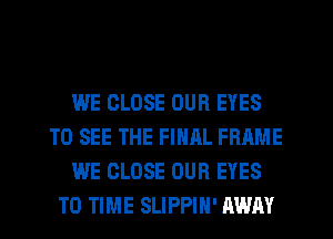 WE CLOSE OUR EYES
TO SEE THE FINAL FRAME
WE CLOSE OUR EYES
TO TIME SLIPPIH' AWAY