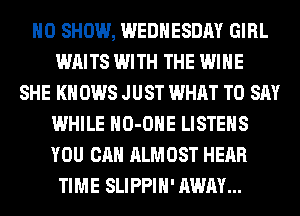 H0 SHOW, WEDNESDAY GIRL
WAITS WITH THE WINE
SHE KN 0W8 JUST WHAT TO SAY
WHILE HO-OHE LISTEHS
YOU CAN ALMOST HEAR
TIME SLIPPIH' AWAY...