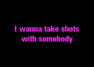 I wanna take shots

with somebody