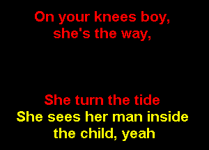 On your knees boy,
she's the way,

She turn the tide
She sees her man inside
the child, yeah