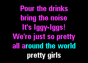 Pour the drinks
bring the noise

It's lggy-lggs!

We're just so pretty
all around the world
pretty girls