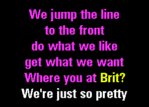 We jump the line
to the front
do what we like

get what we want
Where you at Brit?
We're iust so pretty