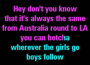 Hey don't you know
that it's always the same
from Australia round to LA
you can betcha
wherever the girls go
boys follow