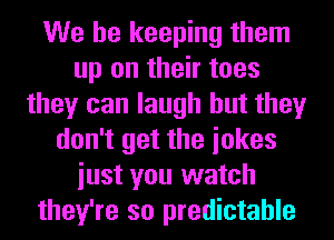 We be keeping them
up on their toes
they can laugh but they
don't get the iokes
iust you watch
they're so predictable