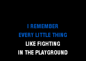 I REMEMBER

EVERY LITTLE THING
LIKE FIGHTING
IN THE PLAYGROUND
