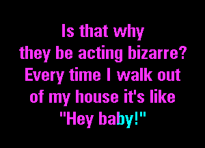 Is that why
they be acting bizarre?

Every time I walk out
of my house it's like
Hey baby!