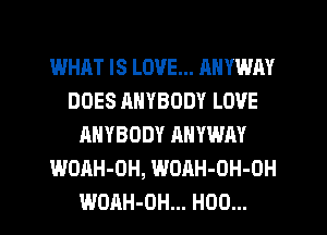 WHAT IS LOVE... ANYWAY
DOES ANYBODY LOVE
ANYBODY AHVWAY
WOAH-OH, WOAH-OH-OH
WOAH-OH... H00...