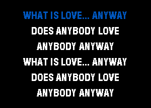 WHAT IS LOVE... ANYWAY
DOES RNYBODY LOVE
HHYBODY ANYWAY
WHAT IS LOVE... ANYWAY
DOES ANYBODY LOVE
ANYBODY ANYWAY