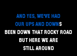 AND YES, WE'VE HAD
OUR UPS AND DOWNS
BEEN DOWN THAT ROCKY ROAD
BUT HERE WE ARE
STILL AROUND