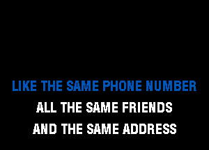 LIKE THE SAME PHONE NUMBER
ALL THE SAME FRIENDS
AND THE SAME ADDRESS