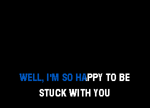 WELL, I'M SO HAPPY TO BE
STUCK WITH YOU