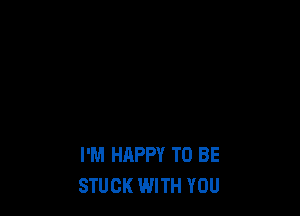 I'M HAPPY TO BE
STUCK WITH YOU