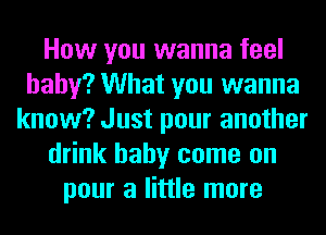 How you wanna feel
baby? What you wanna
know? Just pour another
drink baby come on
pour a little more