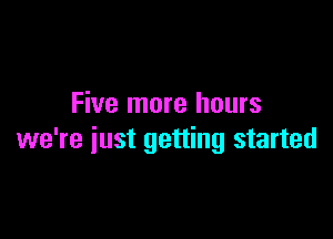 Five more hours

we're just getting started