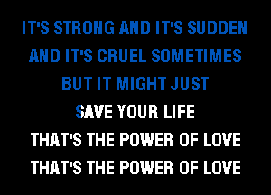IT'S STRONG AND IT'S SUDDEH
AND IT'S CRUEL SOMETIMES
BUT IT MIGHT JUST
SAVE YOUR LIFE
THAT'S THE POWER OF LOVE
THAT'S THE POWER OF LOVE