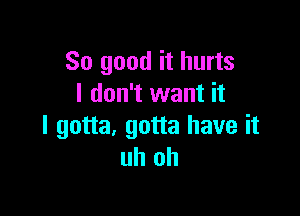 So good it hurts
I don't want it

I gotta, gotta have it
uh oh