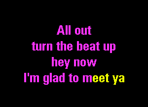 All out
turn the beat up

hey now
I'm glad to meet ya