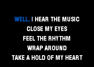 WELL, I HEAR THE MUSIC
CLOSE MY EYES
FEEL THE RHYTHM
WRAP AROUND
TAKE A HOLD OF MY HEART