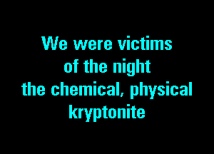 We were victims
of the night

the chemical, physical
kryptonite