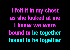 I felt it in my chest
as she looked at me
I knew we were
bound to be together
bound to he togethet
