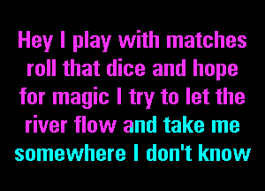 Hey I play with matches
roll that dice and hope
for magic I try to let the
river flow and take me
somewhere I don't know