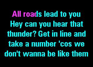 All roads lead to you
Hey can you hear that
thunder? Get in line and
take a number 'cos we
don't wanna be like them