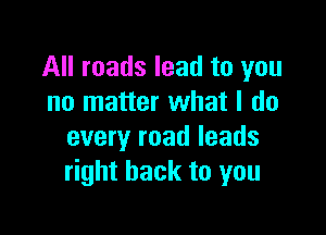 All roads lead to you
no matter what I do

every road leads
right back to you