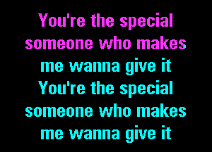 You're the special
someone who makes
me wanna give it
You're the special
someone who makes
me wanna give it