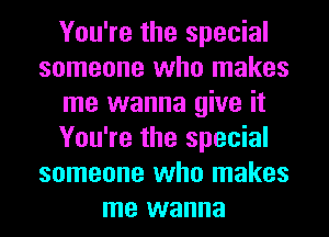 You're the special
someone who makes
me wanna give it
You're the special
someone who makes
me wanna