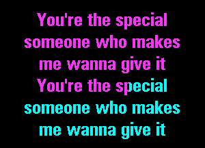 You're the special
someone who makes
me wanna give it
You're the special
someone who makes
me wanna give it