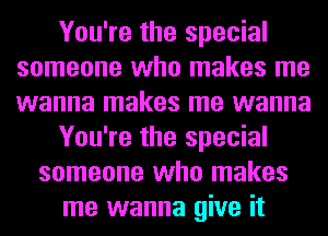 You're the special
someone who makes me
wanna makes me wanna

You're the special

someone who makes
me wanna give it