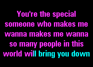 You're the special
someone who makes me
wanna makes me wanna

so many people in this
world will bring you down