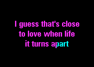 I guess that's close

to love when life
it turns apart