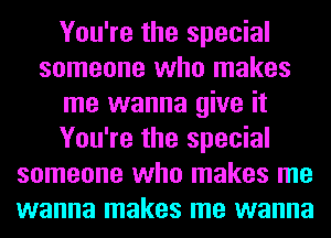 You're the special
someone who makes
me wanna give it
You're the special
someone who makes me
wanna makes me wanna