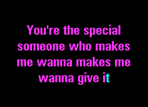 You're the special
someone who makes

me wanna makes me
wanna give it