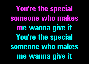 You're the special
someone who makes
me wanna give it
You're the special
someone who makes
me wanna give it