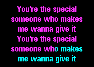 You're the special
someone who makes
me wanna give it
You're the special
someone who makes
me wanna give it