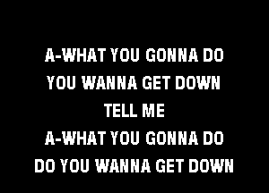 A-WHAT YOU GONNA DO
YOU WANNR GET DOWN
TELL ME
A-WHAT YOU GONNA DO
DO YOU WANNA GET DOWN